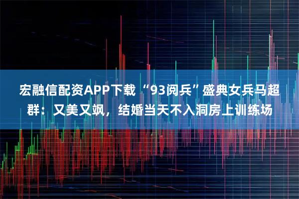 宏融信配资APP下载 “93阅兵”盛典女兵马超群：又美又飒，结婚当天不入洞房上训练场