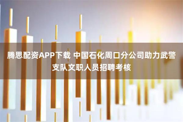 腾思配资APP下载 中国石化周口分公司助力武警支队文职人员招聘考核