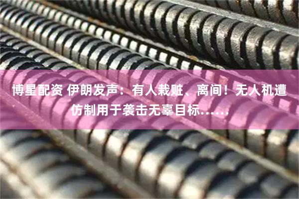博星配资 伊朗发声：有人栽赃、离间！无人机遭仿制用于袭击无辜目标……