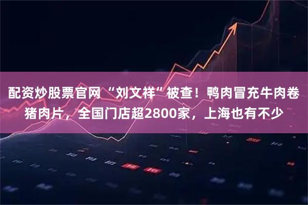 配资炒股票官网 “刘文祥”被查！鸭肉冒充牛肉卷猪肉片，全国门店超2800家，上海也有不少