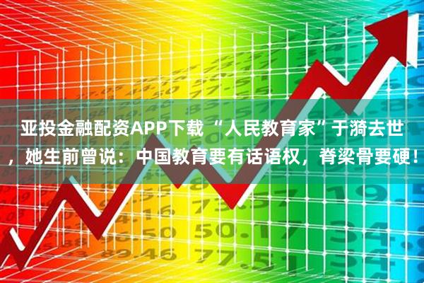 亚投金融配资APP下载 “人民教育家”于漪去世，她生前曾说：中国教育要有话语权，脊梁骨要硬！