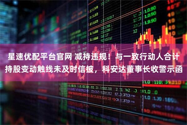 星速优配平台官网 减持违规！与一致行动人合计持股变动触线未及时信披，科安达董事长收警示函