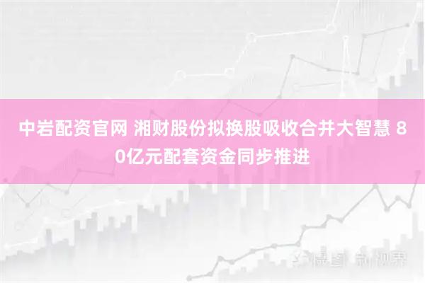 中岩配资官网 湘财股份拟换股吸收合并大智慧 80亿元配套资金同步推进