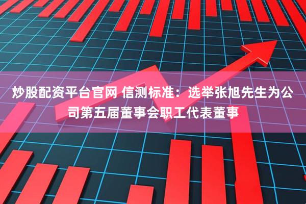 炒股配资平台官网 信测标准：选举张旭先生为公司第五届董事会职工代表董事