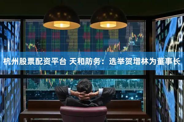 杭州股票配资平台 天和防务：选举贺增林为董事长