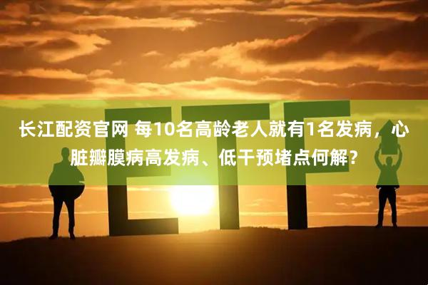 长江配资官网 每10名高龄老人就有1名发病，心脏瓣膜病高发病、低干预堵点何解？
