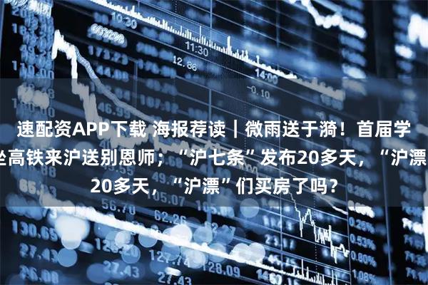 速配资APP下载 海报荐读｜微雨送于漪！首届学生年近9旬，坐高铁来沪送别恩师；“沪七条”发布20多天，“沪漂”们买房了吗？