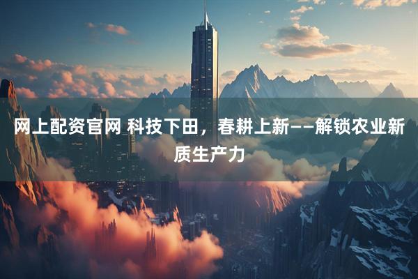 网上配资官网 科技下田，春耕上新——解锁农业新质生产力