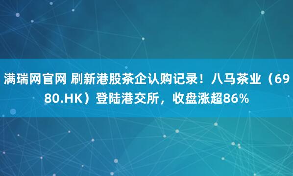 满瑞网官网 刷新港股茶企认购记录！八马茶业（6980.HK）登陆港交所，收盘涨超86%