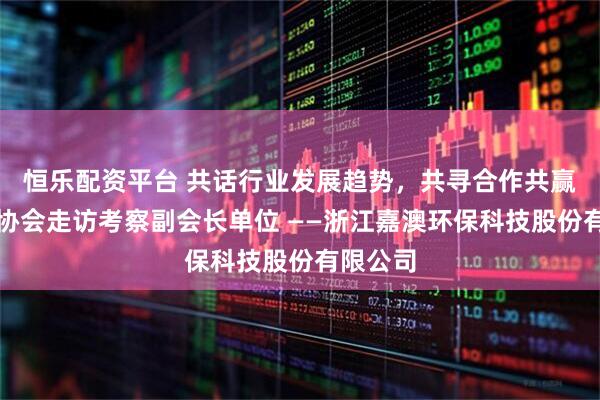 恒乐配资平台 共话行业发展趋势，共寻合作共赢路径。协会走访考察副会长单位 ——浙江嘉澳环保科技股份有限公司