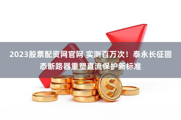 2023股票配资网官网 实测百万次！泰永长征固态断路器重塑直流保护新标准