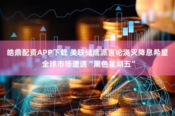 皓鼎配资APP下载 美联储鹰派言论浇灭降息希望 全球市场遭遇“黑色星期五”