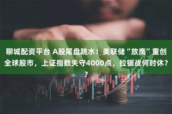 聊城配资平台 A股尾盘跳水！美联储“放鹰”重创全球股市，上证指数失守4000点，拉锯战何时休？
