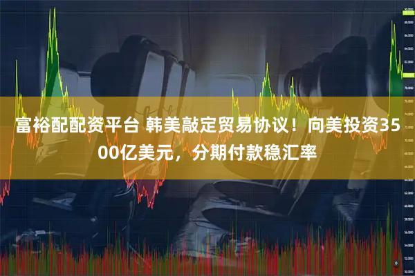 富裕配配资平台 韩美敲定贸易协议！向美投资3500亿美元，分期付款稳汇率