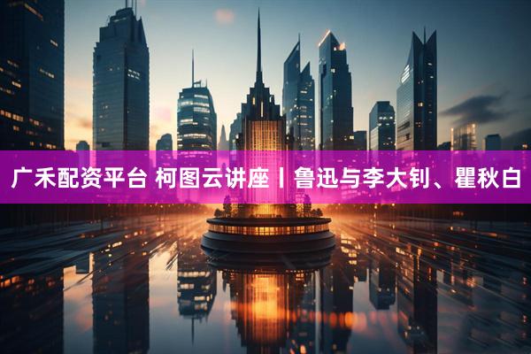 广禾配资平台 柯图云讲座丨鲁迅与李大钊、瞿秋白