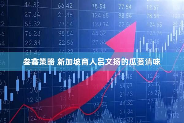 叁鑫策略 新加坡商人吕文扬的瓜蒌清味