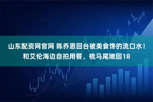 山东配资网官网 陈乔恩回台被美食馋的流口水！和艾伦海边自拍用餐，梳马尾嫩回18