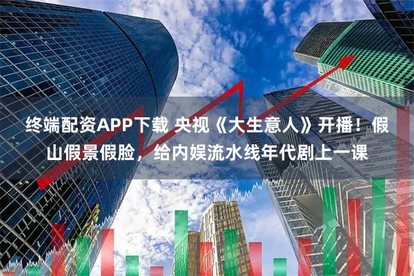 终端配资APP下载 央视《大生意人》开播！假山假景假脸，给内娱流水线年代剧上一课