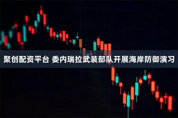 聚创配资平台 委内瑞拉武装部队开展海岸防御演习