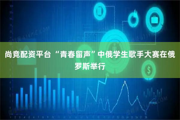 尚竞配资平台 “青春留声”中俄学生歌手大赛在俄罗斯举行