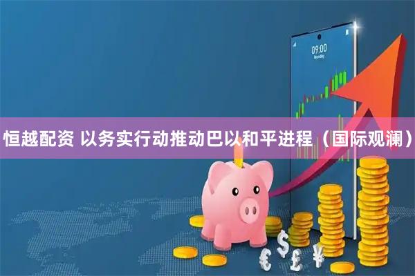 恒越配资 以务实行动推动巴以和平进程（国际观澜）