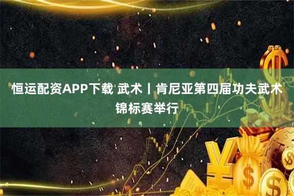 恒运配资APP下载 武术丨肯尼亚第四届功夫武术锦标赛举行