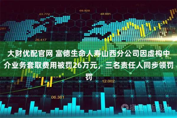 大财优配官网 富德生命人寿山西分公司因虚构中介业务套取费用被罚26万元，三名责任人同步领罚