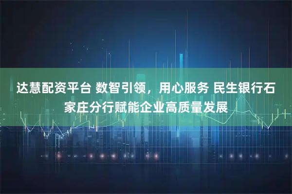 达慧配资平台 数智引领，用心服务 民生银行石家庄分行赋能企业高质量发展
