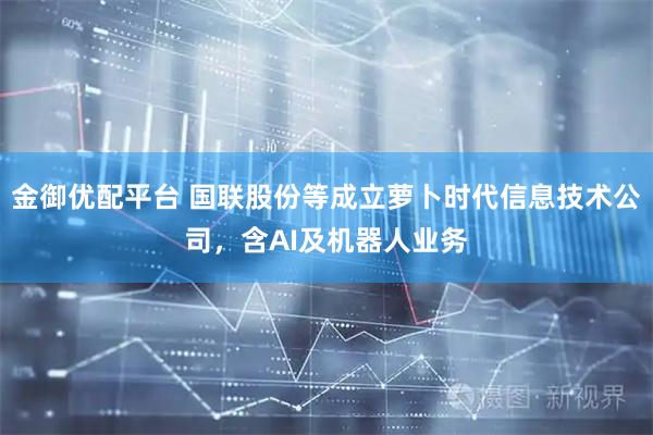 金御优配平台 国联股份等成立萝卜时代信息技术公司，含AI及机器人业务