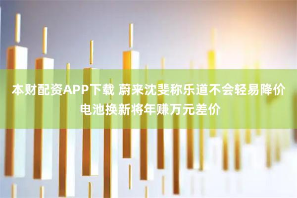 本财配资APP下载 蔚来沈斐称乐道不会轻易降价 电池换新将年赚万元差价