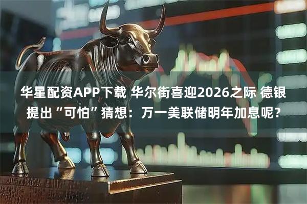 华星配资APP下载 华尔街喜迎2026之际 德银提出“可怕”猜想：万一美联储明年加息呢？