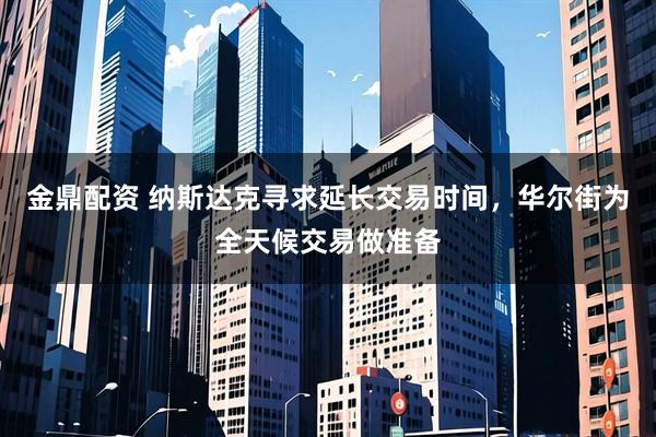 金鼎配资 纳斯达克寻求延长交易时间，华尔街为全天候交易做准备