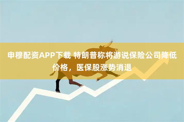 申穆配资APP下载 特朗普称将游说保险公司降低价格，医保股涨势消退