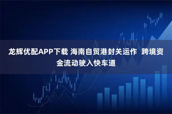 龙辉优配APP下载 海南自贸港封关运作  跨境资金流动驶入快车道