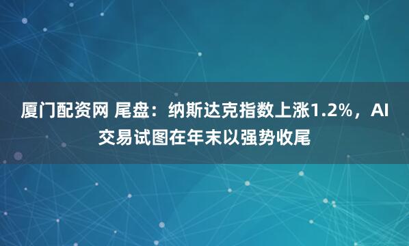 厦门配资网 尾盘：纳斯达克指数上涨1.2%，AI交易试图在年末以强势收尾