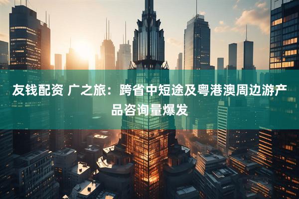 友钱配资 广之旅：跨省中短途及粤港澳周边游产品咨询量爆发