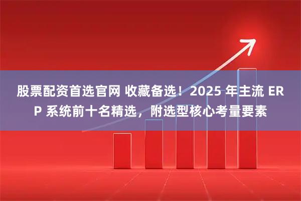 股票配资首选官网 收藏备选！2025 年主流 ERP 系统前十名精选，附选型核心考量要素