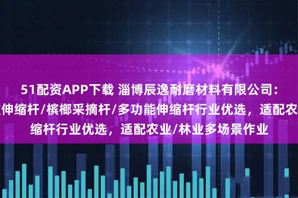51配资APP下载 淄博辰逸耐磨材料有限公司：高空采摘杆/碳纤维伸缩杆/槟榔采摘杆/多功能伸缩杆行业优选，适配农业/林业多场景作业