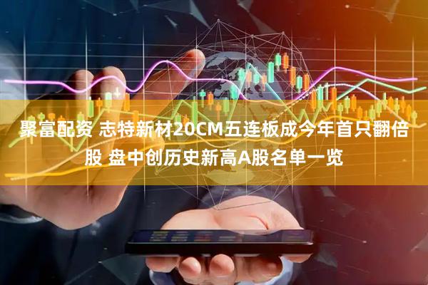 聚富配资 志特新材20CM五连板成今年首只翻倍股 盘中创历史新高A股名单一览