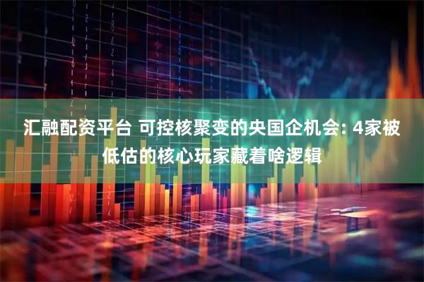 汇融配资平台 可控核聚变的央国企机会: 4家被低估的核心玩家藏着啥逻辑