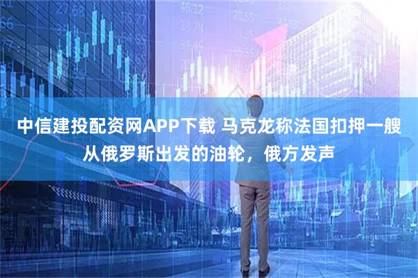 中信建投配资网APP下载 马克龙称法国扣押一艘从俄罗斯出发的油轮，俄方发声