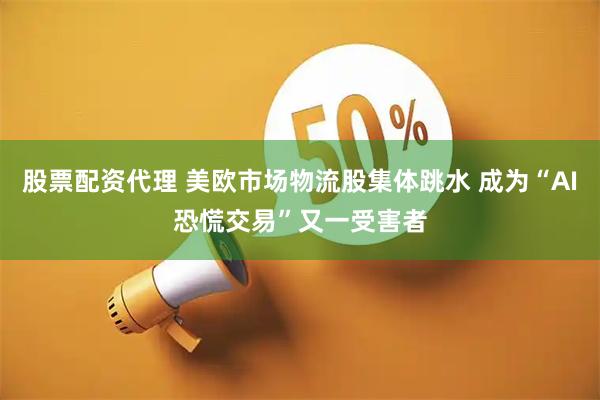 股票配资代理 美欧市场物流股集体跳水 成为“AI恐慌交易”又一受害者