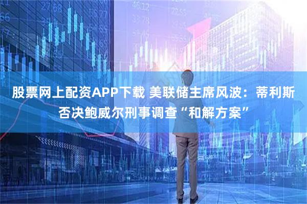 股票网上配资APP下载 美联储主席风波：蒂利斯否决鲍威尔刑事调查“和解方案”