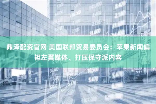 鼎泽配资官网 美国联邦贸易委员会：苹果新闻偏袒左翼媒体、打压保守派内容