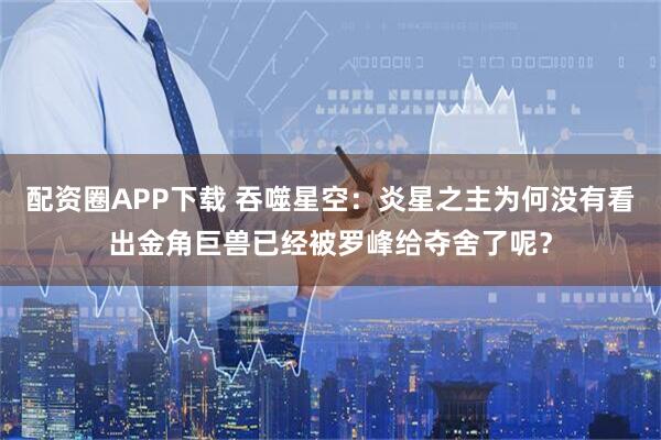 配资圈APP下载 吞噬星空：炎星之主为何没有看出金角巨兽已经被罗峰给夺舍了呢？