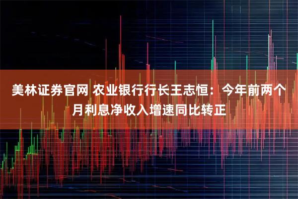 美林证券官网 农业银行行长王志恒:今年前两个月利息净收入增速同比转正