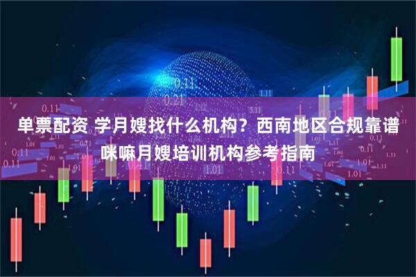 单票配资 学月嫂找什么机构？西南地区合规靠谱咪嘛月嫂培训机构参考指南