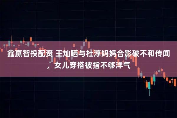 鑫赢智投配资 王灿晒与杜淳妈妈合影破不和传闻，女儿穿搭被指不够洋气