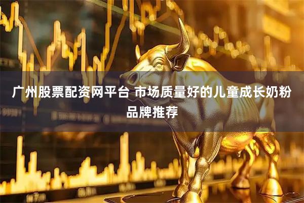 广州股票配资网平台 市场质量好的儿童成长奶粉品牌推荐