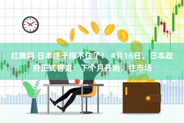 红腾网 日本终于撑不住了！ 4月16日，日本政府正式官宣：下个月开始，往市场